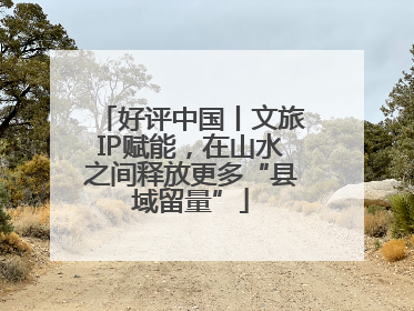 好评中国丨文旅IP赋能，在山水之间释放更多“县域留量”