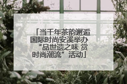 当千年茶韵邂逅国际时尚安溪举办“品世遗之味 赏时尚潮流”活动