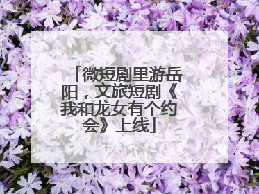 微短剧里游岳阳，文旅短剧《我和龙女有个约会》上线