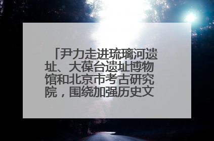 尹力走进琉璃河遗址、大葆台遗址博物馆和北京市考古研究院，围绕加强历史文化名城保护调研