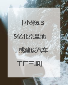 小米6.35亿北京拿地，或建设汽车工厂三期