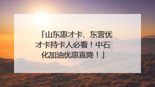 山东惠才卡、东营优才卡持卡人必看！中石化加油优惠直降！
