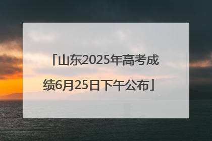 山东2025年高考成绩6月25日下午公布