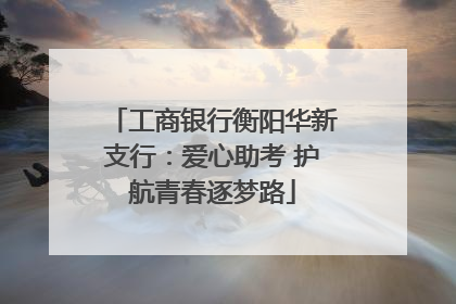 工商银行衡阳华新支行：爱心助考 护航青春逐梦路