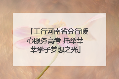 工行河南省分行暖心服务高考 托举莘莘学子梦想之光