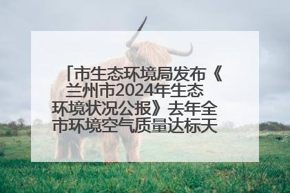 市生态环境局发布《兰州市2024年生态环境状况公报》去年全市环境空气质量达标天数301天