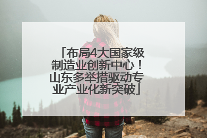 布局4大国家级制造业创新中心！山东多举措驱动专业产业化新突破