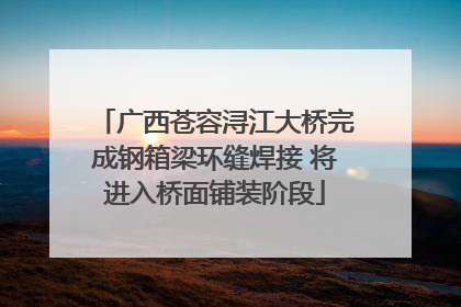 广西苍容浔江大桥完成钢箱梁环缝焊接 将进入桥面铺装阶段