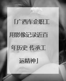 广西车企职工用影像记录近百年历史 传承工运精神