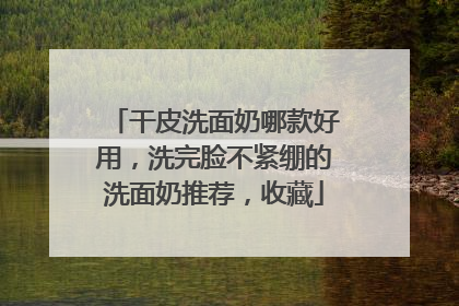 干皮洗面奶哪款好用，洗完脸不紧绷的洗面奶推荐，收藏
