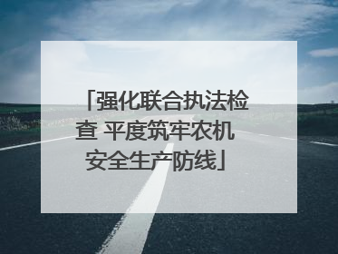 强化联合执法检查 平度筑牢农机安全生产防线
