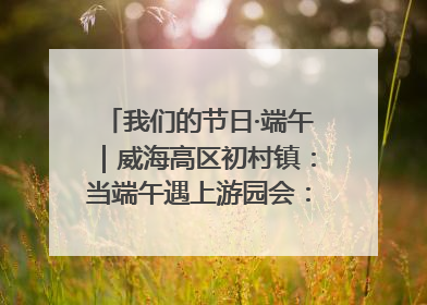 我们的节日·端午｜威海高区初村镇：当端午遇上游园会：来一场“粽”享欢乐的趣味冒险！