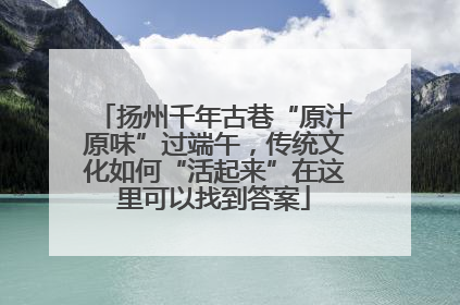 扬州千年古巷“原汁原味”过端午，传统文化如何“活起来”在这里可以找到答案