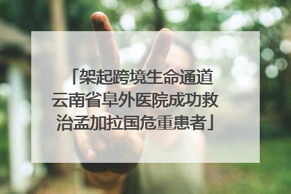 架起跨境生命通道 云南省阜外医院成功救治孟加拉国危重患者