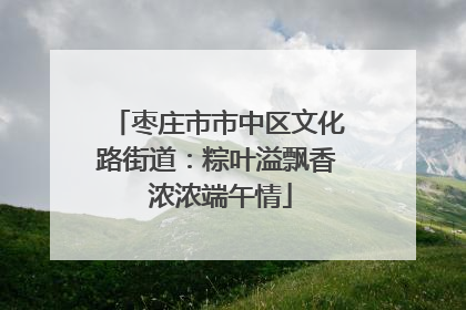 枣庄市市中区文化路街道：粽叶溢飘香 浓浓端午情