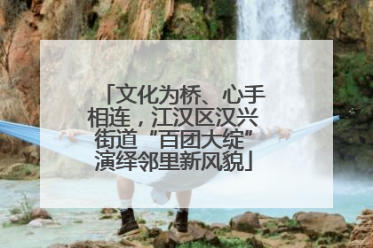 文化为桥、心手相连，江汉区汉兴街道“百团大绽”演绎邻里新风貌