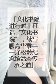 文化书院进行时丨打造“文化书院”，续写聊斋华章——蒲松龄纪念馆活态传承之道