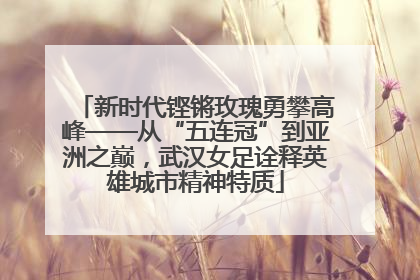 新时代铿锵玫瑰勇攀高峰——从“五连冠”到亚洲之巅，武汉女足诠释英雄城市精神特质
