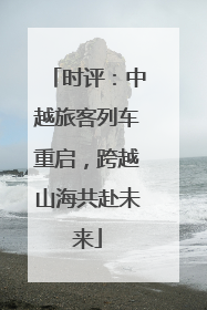 时评：中越旅客列车重启，跨越山海共赴未来