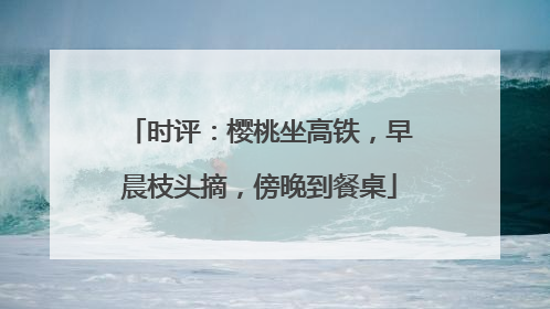 时评：樱桃坐高铁，早晨枝头摘，傍晚到餐桌