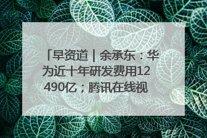 早资道｜余承东：华为近十年研发费用12490亿；腾讯在线视频重大组织调整