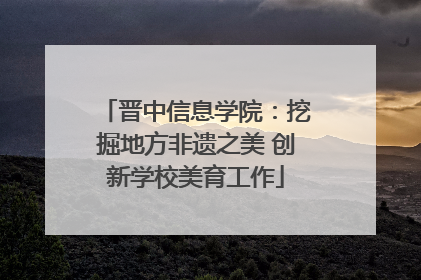 晋中信息学院：挖掘地方非遗之美 创新学校美育工作