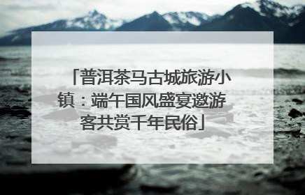 普洱茶马古城旅游小镇：端午国风盛宴邀游客共赏千年民俗