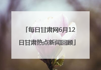 每日甘肃网6月12日甘肃热点新闻回顾