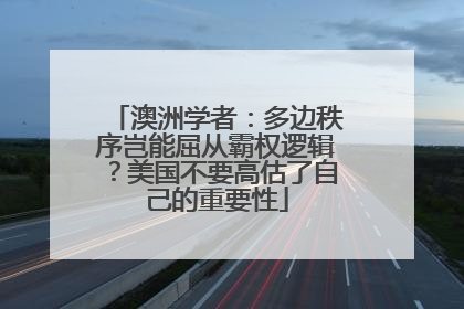 澳洲学者：多边秩序岂能屈从霸权逻辑？美国不要高估了自己的重要性