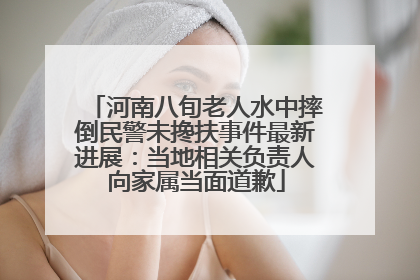 河南八旬老人水中摔倒民警未搀扶事件最新进展：当地相关负责人向家属当面道歉