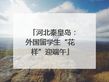 河北秦皇岛：外国留学生“花样”迎端午