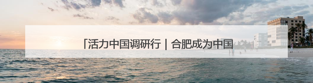 活力中国调研行｜合肥成为中国唯一新能源汽车“四试点”城市