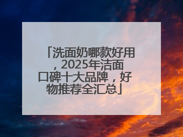 洗面奶哪款好用，2025年洁面口碑十大品牌，好物推荐全汇总