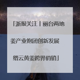 浙报关注丨丽台两地姜产业抱团创新发展 缙云黄姜跨界俏销