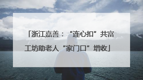 浙江嘉善：“连心扣”共富工坊助老人“家门口”增收