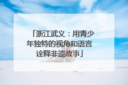 浙江武义：用青少年独特的视角和语言诠释非遗故事