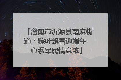 淄博市沂源县南麻街道：粽叶飘香迎端午 心系军属情意浓