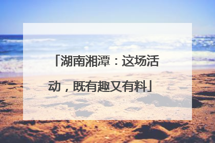 湖南湘潭：这场活动，既有趣又有料