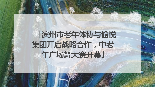 滨州市老年体协与愉悦集团开启战略合作，中老年广场舞大赛开幕