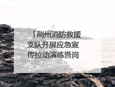 荆州消防救援支队开展应急宣传拉动演练暨岗位练兵比武