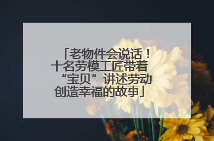 老物件会说话！十名劳模工匠带着“宝贝”讲述劳动创造幸福的故事