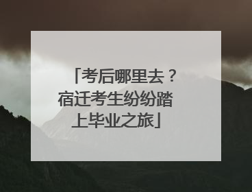考后哪里去？宿迁考生纷纷踏上毕业之旅