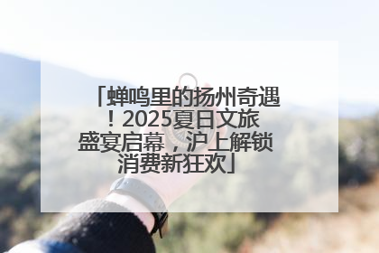 蝉鸣里的扬州奇遇！2025夏日文旅盛宴启幕，沪上解锁消费新狂欢