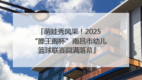 萌娃秀风采！2025“滕王阁杯”南昌市幼儿篮球联赛圆满落幕