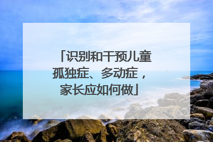 识别和干预儿童孤独症、多动症，家长应如何做