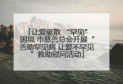 让爱驱散 “罕见” 困境 市慈善总会开展“善助罕见病 让爱不罕见”救助慰问活动