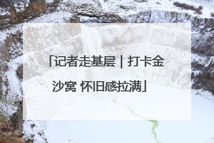 记者走基层｜打卡金沙窝 怀旧感拉满