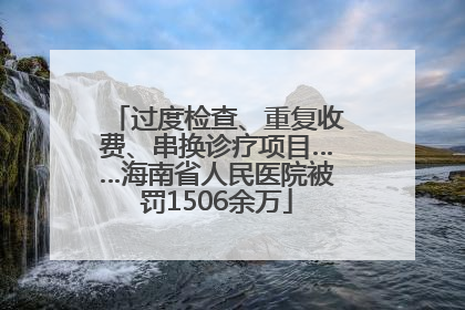 过度检查、重复收费、串换诊疗项目……海南省人民医院被罚1506余万