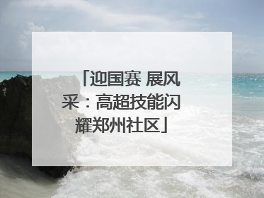 迎国赛 展风采：高超技能闪耀郑州社区