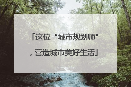 这位“城市规划师”，营造城市美好生活
